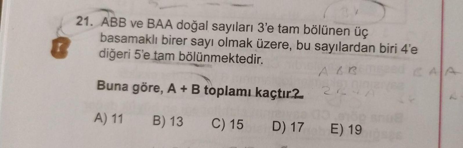 21. ABB ve BAA doğal sayıları 3'e tam bölünen üç
basamaklı birer sayı olmak üzere, bu sayılardan biri 4'e
diğeri 5'e tam bölünmektedir.
Buna göre, A + B toplamı kaçtır?
A) 11 B) 13
C) 15
D) 17
A&R
22
E) 19