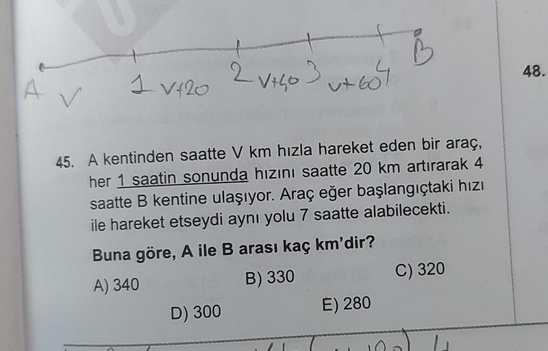 A
V
1 V120
45. A kentinden saatte V km hızla hareket eden bir araç,
her 1 saatin sonunda hızını saatte 20 km artırarak 4
saatte B kentine ulaşıyor. Araç eğer başlangıçtaki hızı
ile hareket etseydi aynı yolu 7 saatte alabilecekti.
Buna göre, A ile B arası k