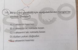 33 Bir y = f(x) parabolü için aşağıdakilerden hangisi ke-
sinlikle yanlıştır?
f(x)=
A) x eksenini kesmez.
B) x eksenini iki noktada keser.
C) x eksenini tek noktada keser.
D) Kolları yukarı doğrudur.
Ey eksenini kesméz