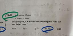 ala-
-) 15
SOR
3gine+
3sine + √7.sine
sin 0 = 0 der
√71
B = 4sinx - 3cosx
olduğuna göre, A + B ifadesinin alabileceği kaç farklı tam
sayı değeri vardır?
A) 16
B) 17
C) 18
D) 19
43px-px)² 16 =n² +90
E) 20