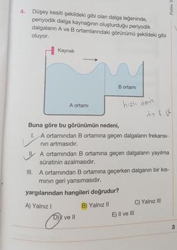 4.
Düşey kesiti şekildeki gibi olan dalga leğeninde,
periyodik dalga kaynağının oluşturduğu periyodik
dalgaların A ve B ortamlarındaki görünümü şekildeki gibi
oluyor.
Kaynak
A ortamı
A) Yalnız I
Buna göre bu görünümün nedeni,
I. A ortamından B ortamına geçen dalgaların frekansı-
nın artmasıdır.
B ortamı
A ortamından B ortamına geçen dalgaların yayılma
süratinin azalmasıdır.
D
hızlı derin
III. A ortamından B ortamına geçerken dalganın bir kıs-
mının geri yansımasıdır.
yargılarından hangileri doğrudur?
B) Yalnız II
D))I ve II
E) II ve III
C) Yalnız III
Palme Ya
3