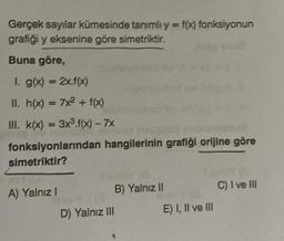 Gerçek sayılar kümesinde tanımlı y = f(x) fonksiyonun
grafiği y eksenine göre simetriktir.
Buna göre,
1. g(x) = 2x.f(x)
II. h(x) = 7x² + f(x)
III. k(x) = 3x³.f(x) - 7x
fonksiyonlarından hangilerinin grafiği orijine göre
simetriktir?
A) Yalnız I
B) Yalnız II
D) Yalnız III
E) I, II ve III
C) I ve III