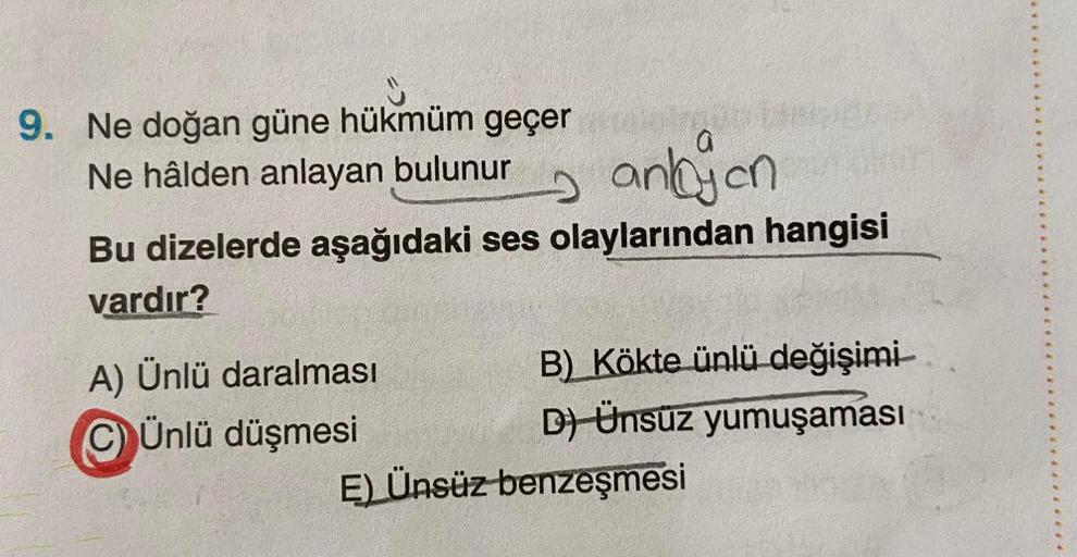 9. Ne doğan güne hükmüm geçer
Ne hâlden anlayan bulunur
anbyen
Bu dizelerde aşağıdaki ses olaylarından hangisi
vardır?
A) Ünlü daralması
Ünlü düşmesi
B) Kökte ünlü değişimi
D) Ünsüz yumuşaması
E) Ünsüz benzeşmesi