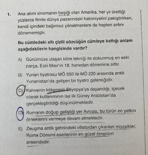 1.
Ana akım sinemanın beşiği olan Amerika, her yıl ürettiği
yüzlerce filmle dünya pazarındaki hakimiyetini pekiştirirken,
kendi içindeki bağımsız yönetmenlere de hepten sırtını
dönememiştir.
Bu cümledeki altı çizili sözcüğün cümleye kattığı anlam
aşağıdaki