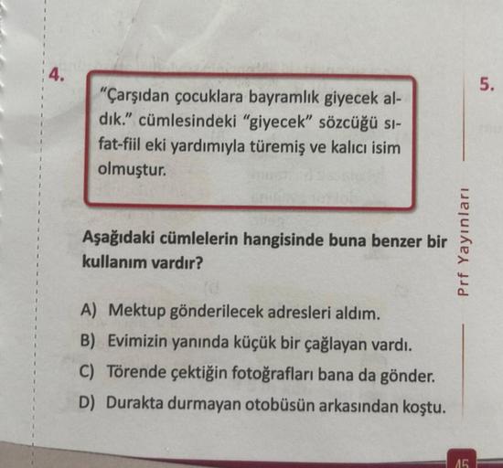 "Çarşıdan çocuklara bayramlık giyecek al-
dık." cümlesindeki "giyecek" sözcüğü sı-
fat-fiil eki yardımıyla türemiş ve kalıcı isim
olmuştur.
Aşağıdaki cümlelerin hangisinde buna benzer bir
kullanım vardır?
A) Mektup gönderilecek adresleri aldım.
B) Evimizin