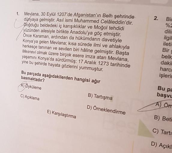 1. Mevlana, 30 Eylül 1207'de Afganistan'ın Belh şehrinde
dünyaya gelmiştir. Asıl ismi Muhammed Celâleddin'dir.
Doğduğu beldedeki iç karışıklıklar ve Moğol tehdidi
yüzünden ailesiyle birlikte Anadolu'ya göç etmiştir.
Önce Karaman, ardından da hükümdarın dav