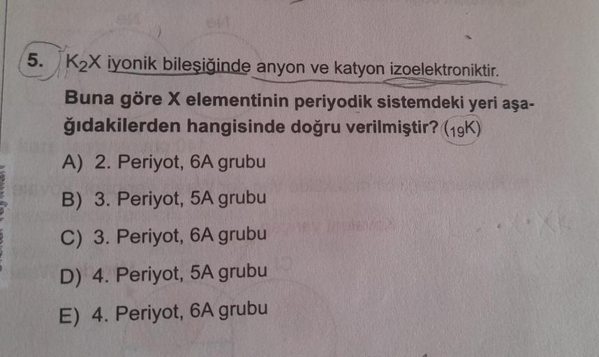 5. K₂X iyonik bileşiğinde anyon ve katyon izoelektroniktir.
Buna göre X elementinin periyodik sistemdeki yeri aşa-
ğıdakilerden hangisinde doğru verilmiştir? (19K)
A) 2. Periyot, 6A grubu
B) 3. Periyot, 5A grubu
C) 3. Periyot, 6A grubu
D) 4. Periyot, 5A gr