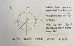 15.
1721
-1
A
A) 750°
0
P
1
.1
B) 800° C) 900°
Şekilde birim çember
üzerindeki A noktasının
√3.
y eksenine uzaklığı 2
birimdir.
POA açısının ölçüsü
aşağıdakilerden hangi-
si olabilir?
7.
C) 900° D) 930°
E) 1320°