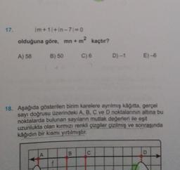 17.
|m+1| +in-71=0
olduğuna göre, mn + m² kaçtır?
A) 58
B) 50 C) 6 D)-1
A
18. Aşağıda gösterilen birim karelere ayrılmış kâğıtta, gerçel
sayı doğrusu üzerindeki A, B, C ve D noktalarının altına bu
noktalarda bulunan sayıların mutlak değerleri ile eşit
uzunlukta olan kırmızı renkli çizgiler çizilmiş ve sonrasında
kâğıdın bir kısmı yırtılmıştır.
E)-6
B