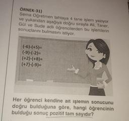 ÖRNEK-31)
Sema Oğretmen tahtaya 4 tane işlem yazıyor
ve yukarıdan aşağıya doğru sırayla Ali, Taner,
Gül ve Sude adlı öğrencilerden bu işlemlerin
sonuçlarını bulmasını istiyor.
(-6)-(+5)=
(-9)-(-2)=
(+2)-(+8)=
(+7)-(-9)=
Her öğrenci kendine ait işlemin sonucunu
doğru bulduğuna göre, hangi öğrencinin
bulduğu sonuç pozitif tam sayıdır?