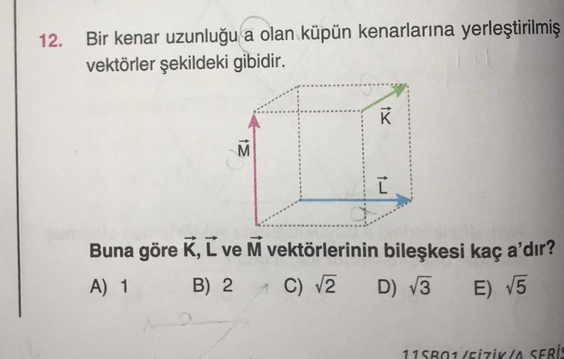 12.
Bir kenar uzunluğu a olan küpün kenarlarına yerleştirilmiş
vektörler şekildeki gibidir.
M
IX
K
1L
Buna göre K, L ve M vektörlerinin bileşkesi kaç a'dır?
A) 1
B) 2
C) √2
D) √3
E) √5
115801(FİZİK(A SERİS