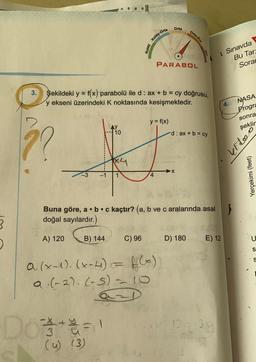 ??
A) 120
Şekildeki y = f(x) parabolü ile d: ax + b = cy doğrusu,
y ekseni üzerindeki K noktasında kesişmektedir.
AY
10
#
K4
-1 1
4
B) 144
la
f
D63%=1
(u) (3)
C) 96
a. (x-1). (x-4)
a.(-2). (-5) = 10
=
PARABDL
Buna göre, a . b. c kaçtır? (a, b ve c aralarında asal
doğal sayılardır.)
Orta
y = f(x)
f(x))
Orta-Zor
d: ax + b = cy
➜X
D) 180
E) 12
12:39
Sınavda
Bu Tarz
Sorar
4. NASA
Progra
sonra
şeklir
Video
Yerçekimi (feet)
U
S
S