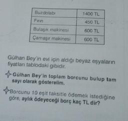 Buzdolabı
Firin
Bulaşık makinesi
Çamaşır makinesi
1400 TL
450 TL
600 TL
600 TL
Gülhan Bey'in evi için aldığı beyaz eşyaların
fiyatları tablodaki gibidir.
Gülhan Bey'in toplam borcunu bulup tam
sayı olarak gösterelim.
Borcunu 10 eşit taksitle ödemek istediğine
göre, aylık ödeyeceği borç kaç TL dir?