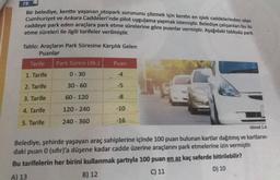 19.
Bir belediye, kentte yaşanan otopark sorununu çözmek için kentin en işlek caddelerinden olan
Cumhuriyet ve Ankara Caddeleri'nde pilot uygulama yapmak istemiştir. Belediye çalışanları bu iki
caddeye park eden araçlara park etme sürelerine göre puanlar vermiştir. Aşağıdaki tabloda park
etme süreleri ile ilgili tarifeler verilmiştir.
Tablo: Araçların Park Süresine karşılık Gelen
Puanlar
Tarife
1. Tarife
2. Tarife
3. Tarife
4. Tarife
5. Tarife
Park Süresi (dk.)
0-30
30-60
60-120
120-240
240-360
Puan
-4
-5
-8
-10
-16
Görsel 1.4
Belediye, şehirde yaşayan araç sahiplerine içinde 100 puan bulunan kartlar dağıtmış ve kartların-
daki puan 0 (sifir)'a düşene kadar cadde üzerine araçlarını park etmelerine izin vermiştir.
Bu tarifelerin her birini kullanmak şartıyla 100 puan en az kaç seferde bitirilebilir?
A) 13
B) 12
C) 11
D) 10