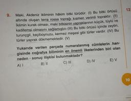 9. Maki, Akdeniz ikliminin hâkim bitki türüdür. (1) Bu bitki örtüsü
altında oluşan terra rossa toprağı kısmen verimli topraktır. (II)
İklimin kurak olması, maki bitkisinin yapraklarının küçük, tüylü ve
kadifemsi olmasını sağlamıştır (III) Bu bitki örtüsü içinde zeytin,
turunçgil, keçiboynuzu, kermez meşesi gibi türler vardır. (IV) Bu
türler yaprak dökmemektedir. (V)
Yukarıda verilen parçada numaralanmış cümlelerin han-
ehmigisinde coğrafya biliminin en önemli ilkelerinden biri olan
neden- sonuç ilişkisi bulunmaktadır?
A) I
B) II
C) III
D) IV
E) V
12.
10