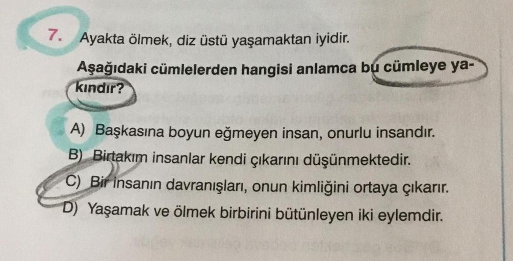 7. Ayakta ölmek, diz üstü yaşamaktan iyidir.
Aşağıdaki cümlelerden hangisi anlamca bu cümleye ya-
kındır?
A) Başkasına boyun eğmeyen insan, onurlu insandır.
B) Birtakım insanlar kendi çıkarını düşünmektedir.
C) Bir insanın davranışları, onun kimliğini orta