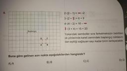 9.
Başlangıç
D CU
A
B
2.(2-1)=-2
3 (2+1) = 6 +9
1008
4-(4-2) = 16 -->>
B) B
166
(3+4)= 15+ 20
Buna göre gelinen son nokta aşağıdakilerden hangisidir?
A) A
Yukarıdaki semboller sıra farketmeksizin belirtilen
ok yönlerinde kareli zemindeki başlangıç noktasın-
dan eşitliği sağlayan sayı kadar birim ilerleyecektir.
LA
C) C
S
D) D