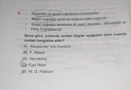 9. .
Jeopolitik ve siyasi coğrafyanın kurucusudur.
Beşerî coğrafya ismini ilk kullanan bilim insanıdır.
Mati
Siyasi coğrafya temelinde ilk eseri; devletler - Münakalat ve
Harp Coğrafyası'dır.
Buna göre, yukarıda verilen bilgiler aşağıdaki bilim insanla-
rindan hangisine aittir?
A) Alexsander Von Humbolt
B) F. Ratzel
C) Herodotos
Carl Ritter
E) W. D. Pattison