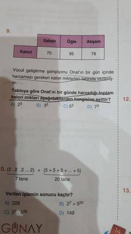 9.
Kalori
Sabah
70
Öğle
95
0. (2.2.2... 2) + (5+5+5+ ... + 5)
7 tane
20 tane
Vücut geliştirme şampiyonu Onat'ın bir gün içinde
harcaması gereken kalori miktarları tabloda verilmiş-
tir.
Tabloya göre Onat'ın bir günde harcadığı toplam
kalori miktarı aşağıdakilerden hangisine eşittir?
A) 25
B) 35
C) 53
D) 73
Verilen işlemin sonucu kaçtır?
A) 228
C) 27.520
GÜNAY
Akşam
B) 27+520
D) 149
78
12.
13.