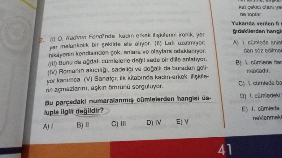 2. (1) O, Kadının Fendinde kadın erkek ilişkilerini ironik, yer
yer melankolik bir şekilde ele alıyor. (II) Lafı uzatmıyor;
hikâyenin kendisinden çok, anlara ve olaylara odaklanıyor.
(III) Bunu da ağdalı cümlelerle değil sade bir dille anlatıyor.
(IV) Roma