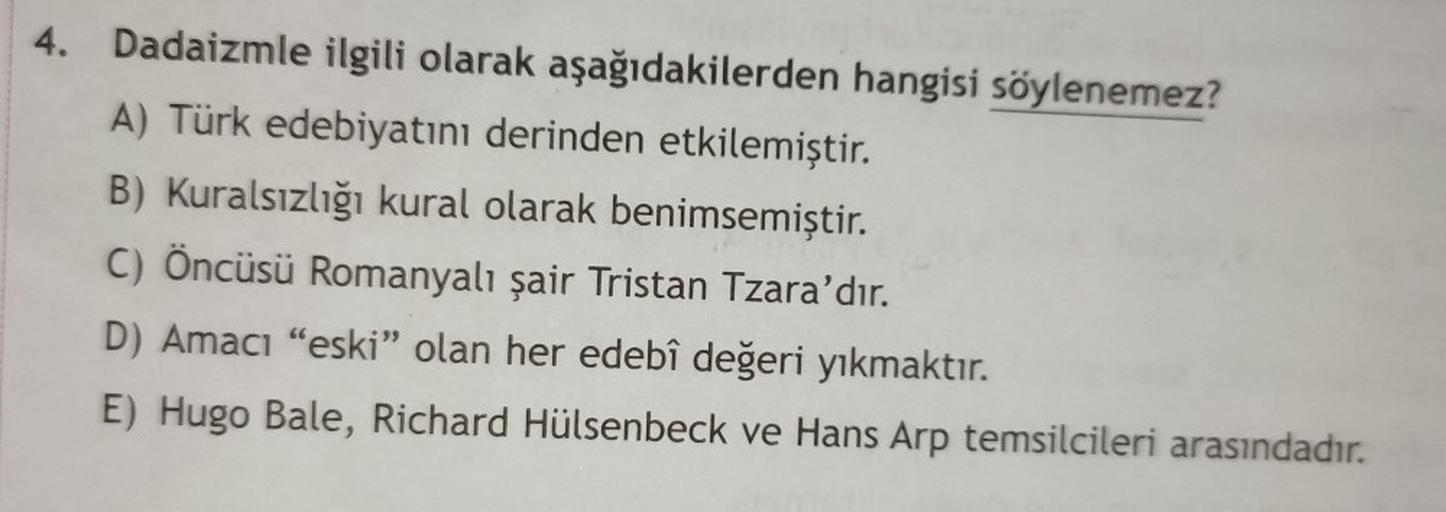 4. Dadaizmle ilgili olarak aşağıdakilerden hangisi söylenemez?
A) Türk edebiyatını derinden etkilemiştir.
B) Kuralsızlığı kural olarak benimsemiştir.
C) Öncüsü Romanyalı şair Tristan Tzara'dır.
D) Amacı "eski" olan her edebî değeri yıkmaktır.
E) Hugo Bale,