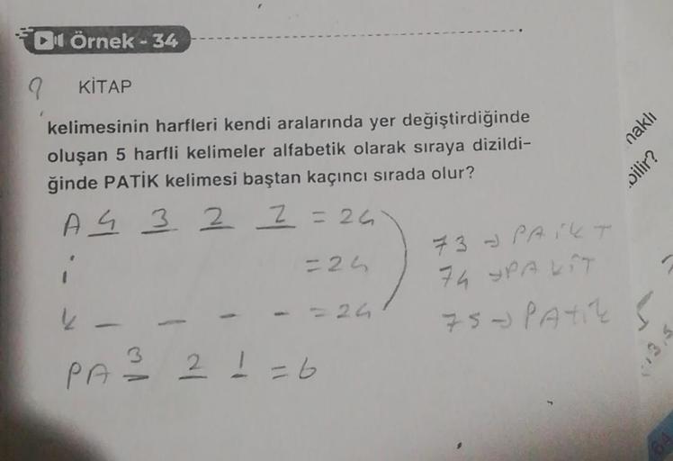 DÖrnek-34
KİTAP
kelimesinin harfleri kendi aralarında yer değiştirdiğinde
oluşan 5 harfli kelimeler alfabetik olarak sıraya dizildi-
ğinde PATİK kelimesi baştan kaçıncı sırada olur?
A 4 3
22 =26
i
=24
k
9
1
= 24
3
PA = 2 1 = 6
73 PAIKT
74 SPALIT
75 - PATIC