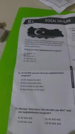 51
C
Türkiye'nin nüfusu Türkiye İstatistik Kurumu (TUIK)
tarafından 31 Ocak 2017 tarihinde "yetmiş dokuz
milyon sekiz yüz on dört bin sekiz yüz yetmiş bir"
olarak açıklanmıştır.
Türkiye'nin nüfusu aşağıdakilerden hangisidir?
A) 79 804 171
B) 79 814 871
C) 798 114 171
D) 798 114 871
DOĞAL SAYILAR
2 50 010 004 sayısının okunuşu aşağıdakilerden
hangisidir?
A) Elli milyon bin dört
B) Beş milyon bin dört
C) Elli milyon on bin dört
D) Beş milyon on bin dört
A) 44 400 404
C) 40 041 404
Ob 123 4
doğr
8 Okunuşu "kırk milyon dört bin dört yüz dört" olan
sayı aşağıdakilerden hangisidir?
B) 40 400 404
D) 40 004 404
A) M
8) B
C) P
D)
www.matematikciley.com
5