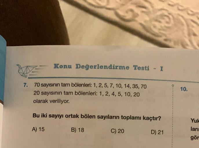 Konu Değerlendirme Testi - I
7.
70 sayısının tam bölenleri: 1, 2, 5, 7, 10, 14, 35, 70
20 sayısının tam bölenleri: 1, 2, 4, 5, 10, 20
olarak veriliyor.
Bu iki sayıyı ortak bölen sayıların toplamı kaçtır?
A) 15
B) 18
D) 21
C) 20
10.
Yuk
ları
gör