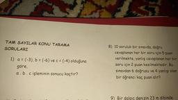 TAM SAYILAR KONU TARAMA
SORULARI
1) a= (-3), b = (-6) ve c = (-4) olduğuna
göre,
a. b. c işleminin sonucu kaçtır?
8) 10 soruluk bir sınavda, doğru
cevaplanan her bir soru için 5 puan
verilmekte, yanlış cevaplanan her bir
soru için 2 puan kesilmektedir. Bu
sınavdan 6 doğrusu ve 4 yanlışı olan
bir öğrenci kaç puan
alır?
9) Bir dalgıç denizin 23 m dibinde