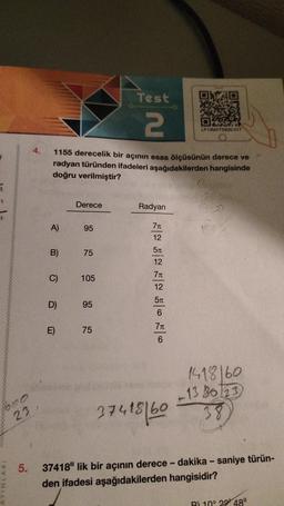 7
1600
23
INVINTAY
4.
A)
1155 derecelik bir açının esas ölçüsünün derece ve
radyan türünden ifadeleri aşağıdakilerden hangisinde
doğru verilmiştir?
B)
C)
D)
E)
Derece
95
75
105
95
Test
2
75
Radyan
7π
12
5550 50
5T
12
7π
12
5π
6
7π
6
LP13MATSB20-017
37418/60
190
1418160
-13 8623
38
5. 37418" lik bir açının derece - dakika - saniye türün-
den ifadesi aşağıdakilerden hangisidir?
B) 10° 22 48"