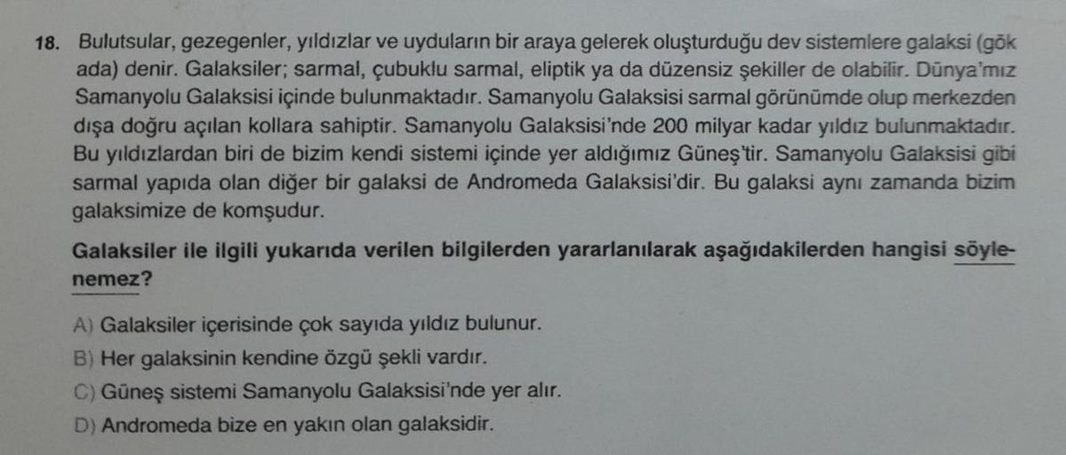 18. Bulutsular, gezegenler, yıldızlar ve uyduların bir araya gelerek oluşturduğu dev sistemlere galaksi (gök
ada) denir. Galaksiler; sarmal, çubuklu sarmal, eliptik ya da düzensiz şekiller de olabilir. Dünya'mız
Samanyolu Galaksisi içinde bulunmaktadır. Sa