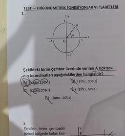 TEST-TRIGONOMETRİK FONKSİYONLAR VE İŞARETLERİ
1.
-1
y
-1
2.
Şekilde birim çemberin
birinci bölgede kalan kıs-
E) (tana, cota)
1
Şekildeki birim çember üzerinde verilen A noktası-
min koordinatları aşağıdakilerden hangisidir?
Dicosa (side)
B (sina, cosa)
(cosucosa)
) (sina, sinu)
X
E