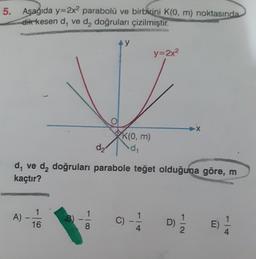 5. Aşağıda y=2x2 parabolü ve birbirini K(0, m) noktasında
dik kesen d, ve d, doğruları çizilmiştir.
A)
1
16
AY
8
K(0, m)
d₁
d₂
d₁ ve d₂ doğruları parabole teğet olduğuna göre, m
kaçtır?
y=2x²
Al-
D)
X
2