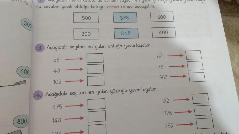 rlanır
300
600
800
Aşagi
ru cevabın yazılı olduğu kutuyu kırmızı renge boyayalım.
enku Rutule ad verilen sayilar en yakın gaztage
148
500
300
593
349
600
3. Aşağıdaki sayıları en yakın onluğa yuvarlayalım.
26
43
102
4. Aşağıdaki sayıları en yakın yüzlüğe y