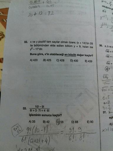 8x7
56,
0.008
0,0004
33.
4 06
0.05
20+12=32
32. x ve y pozitif tam sayılar olmak üzere; (x + 14)'ün 28
ile bölümünden elde edilen bölüm y + 9, kalan ise
y²-17'dir.
Buna göre, x'in alabileceği en büyük değer kaçtır?
A) 420 B) 425 C) 428
D) 430
E) 439
10!-9!