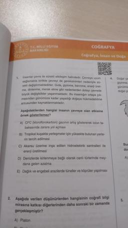 1.
T.C. MİLLİ EĞİTİM
BAKANLIGI
COĞRAFYA
Coğrafya, Insan ve Doğa
Insanlar çevre ile sürekli etkileşim halindedir. Çevreye uyum
sağlamakla birlikte çevreyi de gereksinimleri nedeniyle sü-
rekli değiştirmektedirler. Gida, giyinme, barınma, enerji üret-
me, dinlenme, merak etme gibi nedenlerden dolayı çevrede
büyük değişiklikler yaşanmaktadır. Bu insanlığın ortaya çık-
masından günümüze kadar yaşadığı doğaya hükmedebilme
arzusundan kaynaklanmaktadır.
Aşağıdakilerden hangisi insanın çevreye olan etkisine
örnek gösterilemez?
A) CFC (kloroflorokarbon) gazının artış göstererek ozon ta-
bakasında zarara yol açması
B) Tropikal kuşakta yerleşmeler için yüksekte bulunan yerle-
rin tercih edilmesi
C) Akarsu üzerine inşa edilen hidroelektrik santralleri ile
enerji üretilmesi
D) Denizlerde kirlenmeye bağlı olarak canlı türlerinde mey-
dana gelen azalma
E) Dağlık ve engebeli arazilerde tüneller ve köprüler yapılması
2. Aşağıda verilen düşünürlerden hangisinin coğrafi bilgi
mirasına katkısı diğerlerinden daha sonraki bir zamanda
gerçekleşmiştir?
A) Platon
4.
Doğal çe
giyinme
günümü
doğal çe
Bur
do
A)
5.