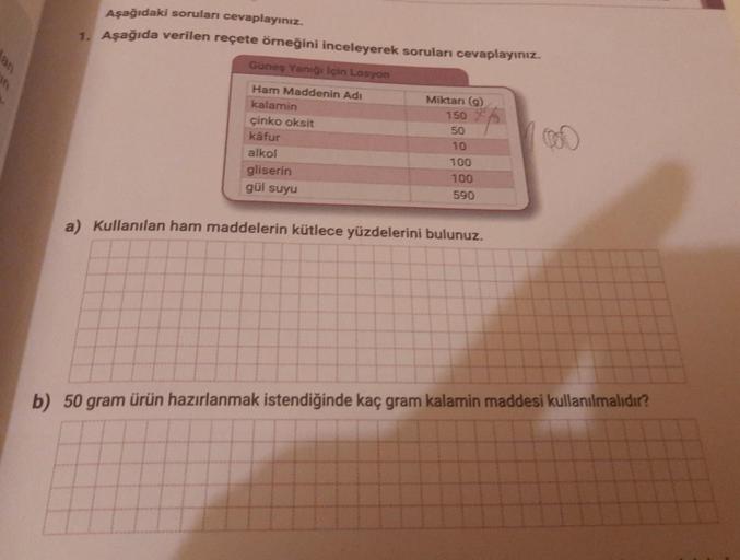 an
on
Aşağıdaki soruları cevaplayınız.
1. Aşağıda verilen reçete örneğini inceleyerek soruları cevaplayınız.
Güneş Yanığı İçin Losyon
Ham Maddenin Adı
kalamin
çinko oksit
käfur
alkol
gliserin
gül suyu
Miktarı (g)
150
50
10
100
100
590
a) Kullanılan ham mad