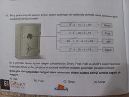 10. Bir iş yerine ait çelik kasanın şifresi, sistem tarafından her defasında otomatik olarak belirlenen işlem
sorusunun sonucuna eşittir.
CO
DDED
SINIF
3².5-15÷3= 10
B) Fırat
4.5²-20+5 = 16
24-3.2³ +6÷3=58
2³.3-15÷3= 19
Sinan
Bu iş yerindeki kasayı açmak isteyen çalışanlardan Sinan, Fırat, Halil ve Murat'a sistem tarafından
oluşturulan sorular ve bu çalışanların sorulara verdikleri cevaplar yukarıdaki görselde verilmiştir.
Buna göre dört çalışandan hangisi işlem sonucunu doğru bularak şifreyi açmada başarılı ol-
muştur?
A) Halil
6 GUNAY
YAYINLARI
C) Sinan
Fırat
D) Murat
Halil
Murat