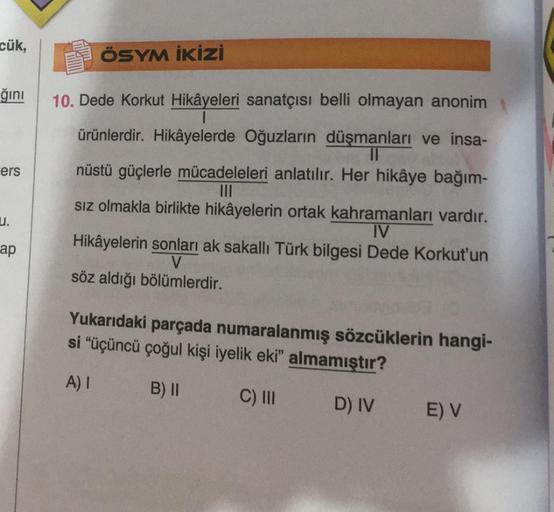 cük,
ğını
ers
u.
ap
ÖSYM İKİZİ
10. Dede Korkut Hikâyeleri sanatçısı belli olmayan anonim
ürünlerdir. Hikâyelerde Oğuzların düşmanları ve insa-
||
nüstü güçlerle mücadeleleri anlatılır. Her hikâye bağım-
|||
sız olmakla birlikte hikâyelerin ortak kahramanla