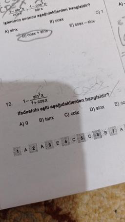 1-sin²x+
COSX
işleminin sonucu
A) sinx
12.
1- cos x
sinx
aşağıdakilerden hangisidir?
B) cosx
D) coex + sin
1-
E) cosx – sirix
sin²x
14 COSX
Ifadesinin eşiti aşağıdakilerden hangisidir?
A) 0
B) tanx
C) cotx
D) sinx
RENT
A 3 E 4
14-12
C) 1
A)-
E) ca
MORATE
M
C5 C6 B 7 A