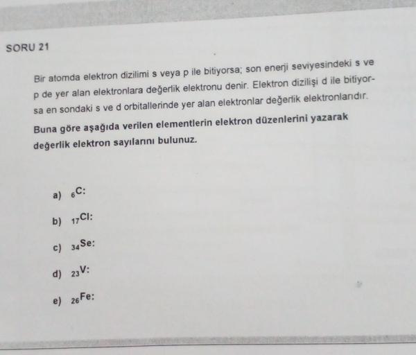 SORU 21
Bir atomda elektron dizilimi s veya p ile bitiyorsa; son enerji seviyesindeki s ve
p de yer alan elektronlara değerlik elektronu denir. Elektron dizilişi d ile bitiyor-
sa en sondaki s ve d orbitallerinde yer alan elektronlar değerlik elektronlarıd