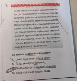 7.
Dikkat toplama becerisini vücudumuzdaki bir
kas gibi düşünebilirsiniz. Nasıl ki spor yaptıkça
bedenimiz güçleniyorsa üzerinde emek harca-
dıkça dikkat toplama becerimiz de gelişecektir.
Dikkatimizi toplamakta zorlanmamızın pek çok
sebebi olabilir. Bu sebepleri ortadan kaldırmak
için düzenli beslenme alışkanlıkları kazanmalı
elektronik aygıtların kullanım süresini azaltmalı
ve iyi uyumalısınız. Ancak tüm bu önlemlere
rağmen dikkatinizi toplamakta zorluk yaşıyor-
sanız bir uzmana danışmalısınız.
Bu parçada neden söz edilmektedir?
A) Dikkat dağınıklığını önleme yolları
B) Dikkat eksikliğinin sebepleri
Odaklanmak için kullanılacak yöntemler
D) Dikkat toplamada çevrenin önemi