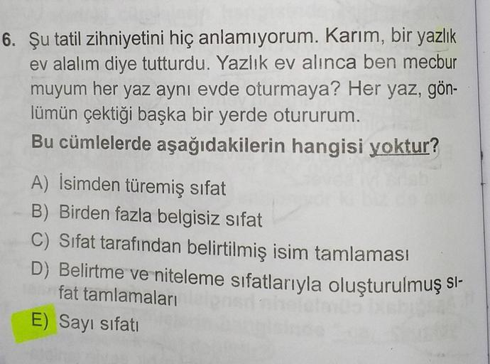 6. Şu tatil zihniyetini hiç anlamıyorum. Karım, bir yazlık
ev alalım diye tutturdu. Yazlık ev alınca ben mecbur
muyum her yaz aynı evde oturmaya? Her yaz, gön-
lümün çektiği başka bir yerde otururum.
Bu cümlelerde aşağıdakilerin hangisi yoktur?
A) İsimden