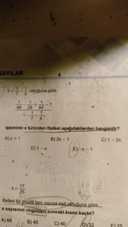 SAYILAR
X=
1
7
1
49
1
8
X+
olduğuna göre,
17
25
1 1
+
64
1
8.
1
1- +
7.
28
işleminin x türünden ifadesi aşağıdakilerden hangisidir?
A) x + 1
B) 2x - 1
C) 1-2x
68
D) 1-x
1
ifadesi bir pozitif tam sayıya eşit olduğuna göre...
x sayısının virgülden sonraki kısmı kaçtır?
A) 68
C) 40
D) 32
B) 45
E)-x-1
F) 25