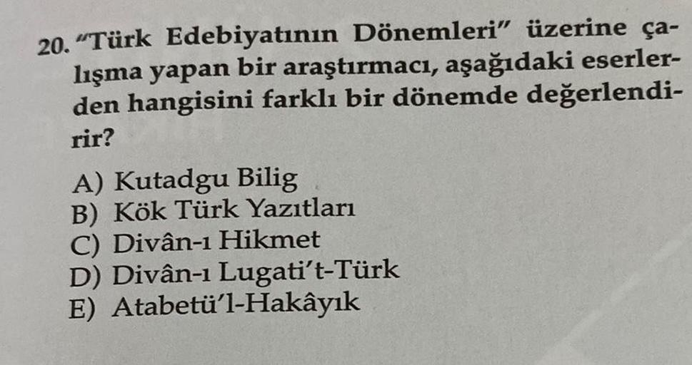 20. "Türk Edebiyatının Dönemleri" üzerine ça-
lışma yapan bir araştırmacı, aşağıdaki eserler-
den hangisini farklı bir dönemde değerlendi-
rir?
A) Kutadgu Bilig
B) Kök Türk Yazıtları
C) Divân-1 Hikmet
D) Divân-1 Lugati't-Türk
E) Atabetü'l-Hakâyık