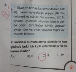 3.
BOS
(1) Siyah ve boz ayılar, torpor denilen hafif
kış uykusu uyuşukluğu yaşıyor. (II) Yani
onlarınki kış uykusu bile sayılmaz. (III) Bu
ayıların uyumakta oldukları inlerine girin
de görün. (IV) Soğuk iklimde yaşayan
ayılar, tüm kış ayları boyunca torpor ev-
resinde kalabilir.
Yukarıdaki numaralanmış cümlelerin han-
gisinde farklı bir kiple çekimlenmiş fiil bu-
lunmaktadır?
A) I
B) II
D) IV
131