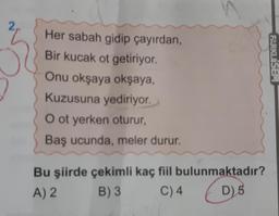 Her sabah gidip çayırdan,
Bir kucak ot getiriyor.
Onu okşaya okşaya,
Kuzusuna yediriyor.
O ot yerken oturur,
Baş ucunda, meler durur.
Bu şiirde çekimli kaç fiil bulunmaktadır?
A) 2
B) 3
C) 4 (D)
FARKLISEM