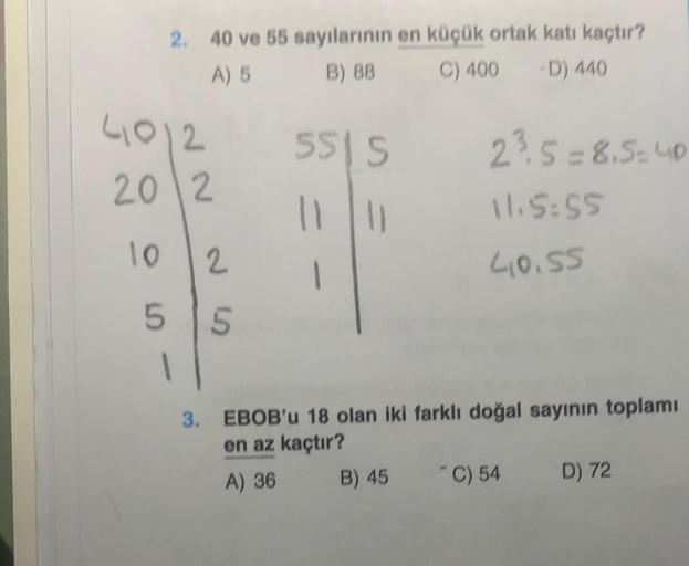 2. 40 ve 55 sayılarının en küçük ortak katı kaçtır?
A) 5
B) 88
C) 400
D) 440
41012
20 2
10 2
515
1
5515
11
1
2³.5=8.5=40
11.5:55
40.55
3.
EBOB'u 18 olan iki farklı doğal sayının toplamı
en az kaçtır?
A) 36
B) 45
"C) 54
D) 72