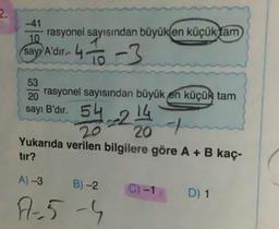 2.
10
rasyonel sayısından büyük en küçük tam
sayı A'dır. 4-
43
53
rasyonel sayısından büyük en küçük tam
20
sayı B'dir.
54
542
A)-3
Yukarıda verilen bilgilere göre A + B kaç-
tır?
=214
20
B)-2
A-5-4
C) -
D) 1