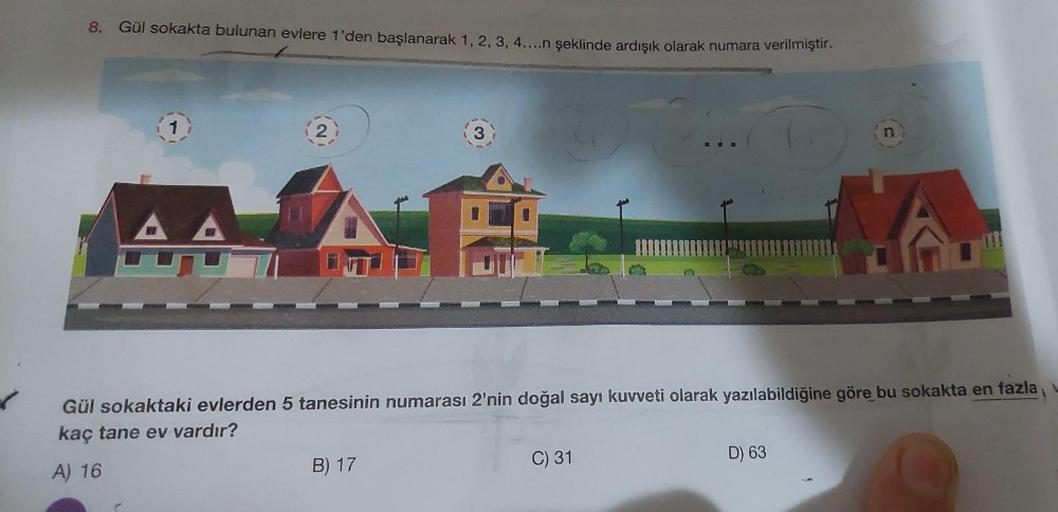 8. Gül sokakta bulunan evlere 1'den başlanarak 1, 2, 3, 4....n şeklinde ardışık olarak numara verilmiştir.
AA
3
Gül sokaktaki evlerden 5 tanesinin numarası 2'nin doğal sayı kuvveti olarak yazılabildiğine göre bu sokakta en fazla
kaç tane ev vardır?
A) 16
B